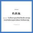 โรงเรียนกาญจนาภิเษกวิทยาลัย นครปฐม (พระตำหนักสวนกุหลาบมัธยม) จังหวัดนครปฐม คำย่อคือ? แปลว่า?, อักษรย่อ โรงเรียนกาญจนาภิเษกวิทยาลัย นครปฐม (พระตำหนักสวนกุหลาบมัธยม) จังหวัดนครปฐม ย่อมาจาก ก.ภ.น. หมวด ชื่อโรงเรียน หมวด ชื่อโรงเรียน