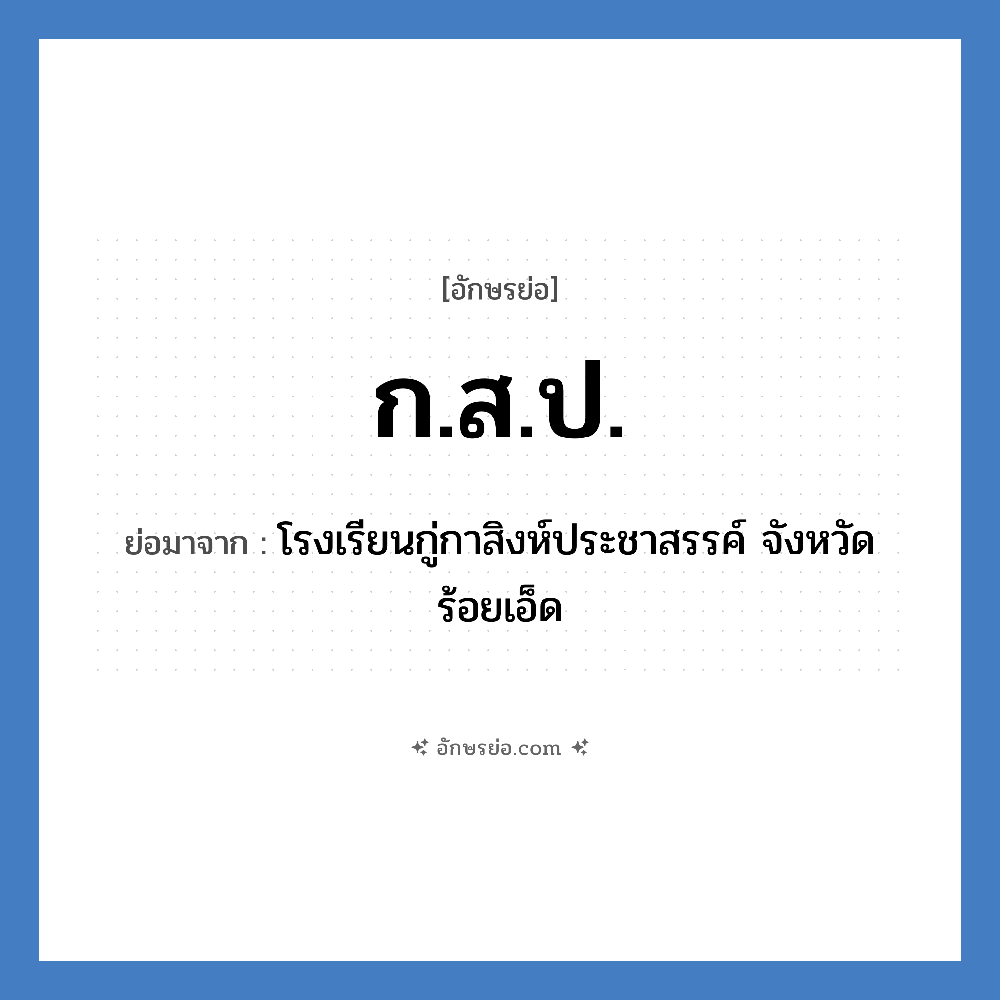 ก.ส.ป. ย่อมาจากอะไร? คำศัพท์ในกลุ่มประเภท ชื่อโรงเรียน, อักษรย่อ ก.ส.ป. ย่อมาจาก โรงเรียนกู่กาสิงห์ประชาสรรค์ จังหวัดร้อยเอ็ด หมวด ชื่อโรงเรียน หมวด ชื่อโรงเรียน