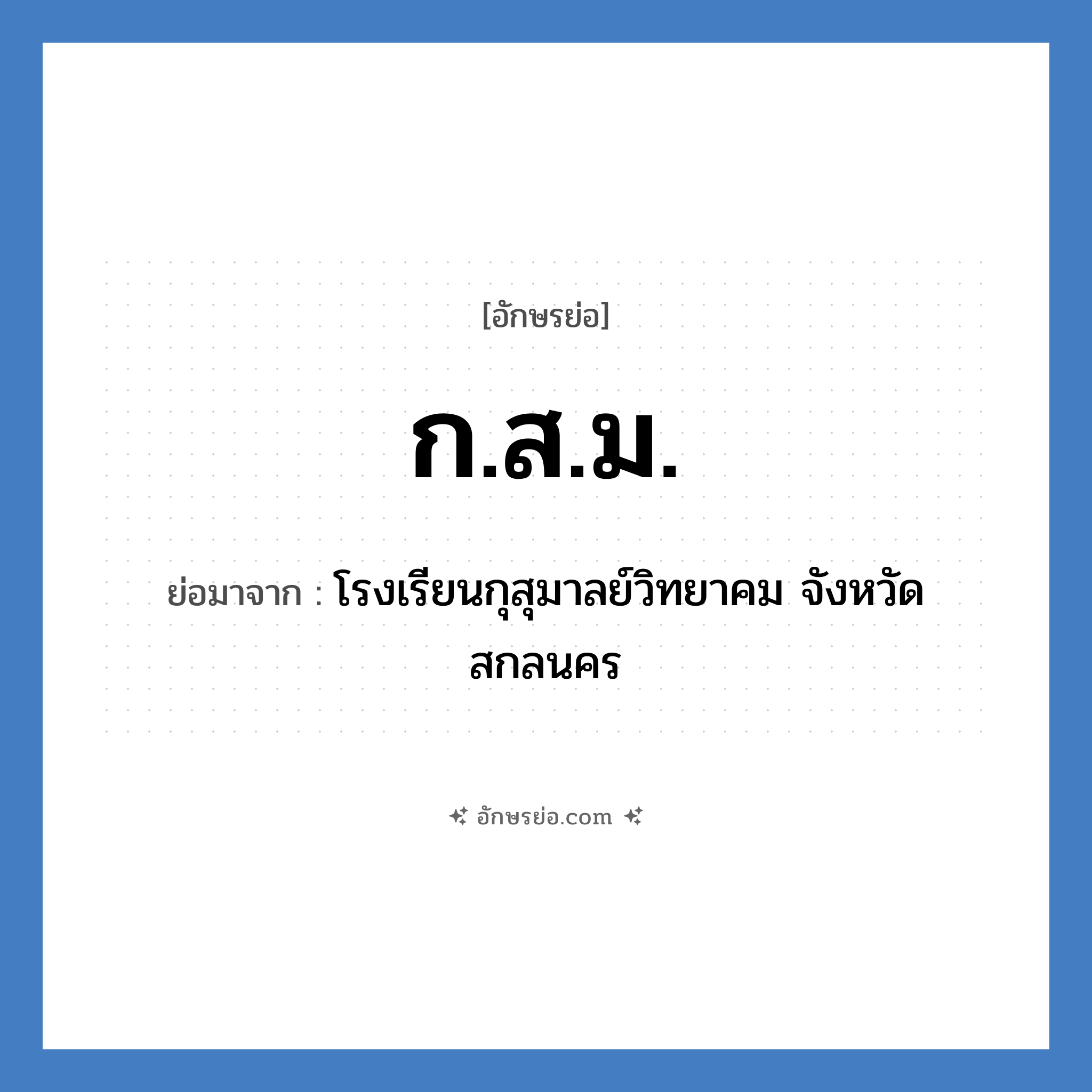 ก.ส.ม. ย่อมาจากอะไร? คำศัพท์ในกลุ่มประเภท ชื่อโรงเรียน, อักษรย่อ ก.ส.ม. ย่อมาจาก โรงเรียนกุสุมาลย์วิทยาคม จังหวัดสกลนคร หมวด ชื่อโรงเรียน หมวด ชื่อโรงเรียน