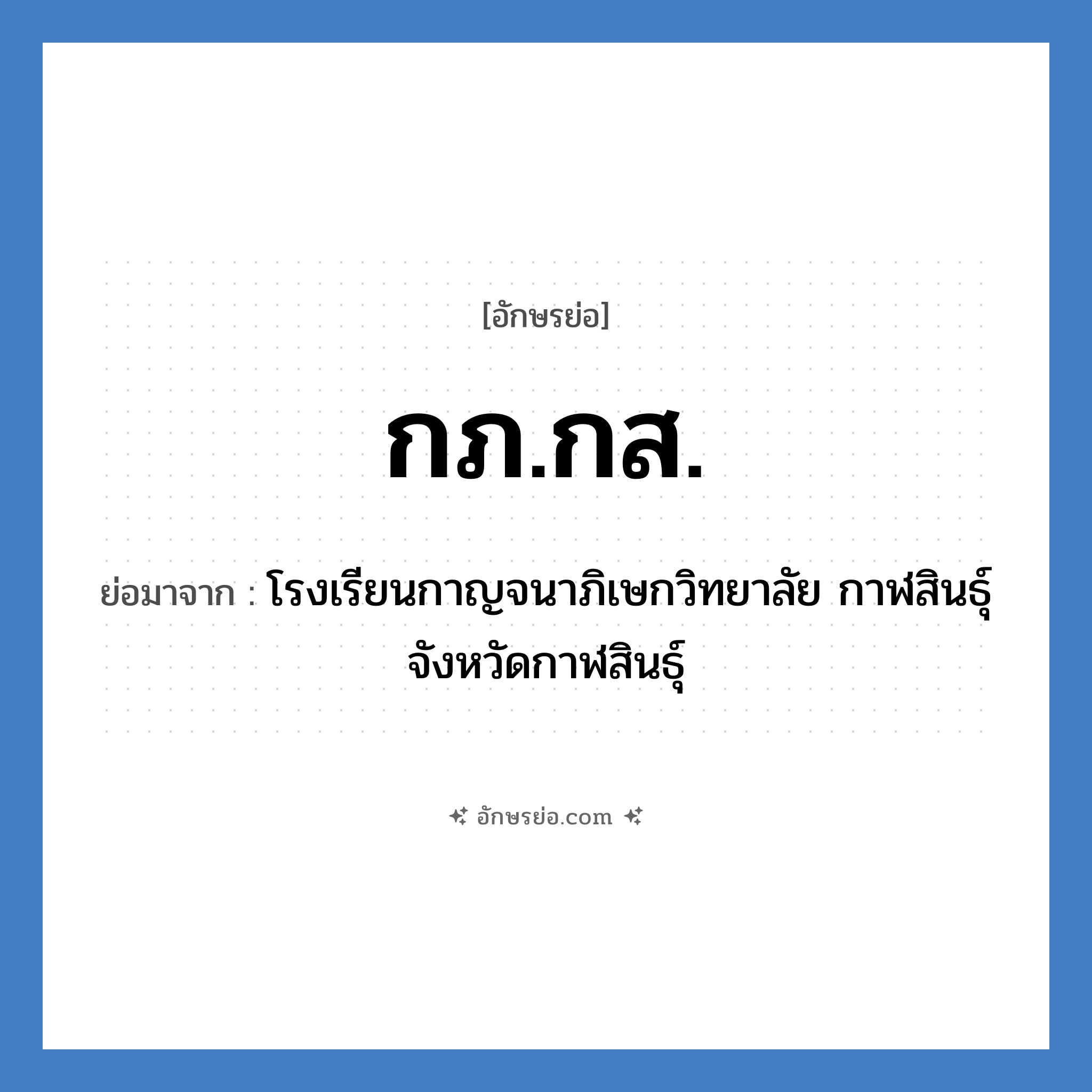 กภ.กส. ย่อมาจากอะไร? คำศัพท์ในกลุ่มประเภท ชื่อโรงเรียน, อักษรย่อ กภ.กส. ย่อมาจาก โรงเรียนกาญจนาภิเษกวิทยาลัย กาฬสินธุ์ จังหวัดกาฬสินธุ์ หมวด ชื่อโรงเรียน หมวด ชื่อโรงเรียน