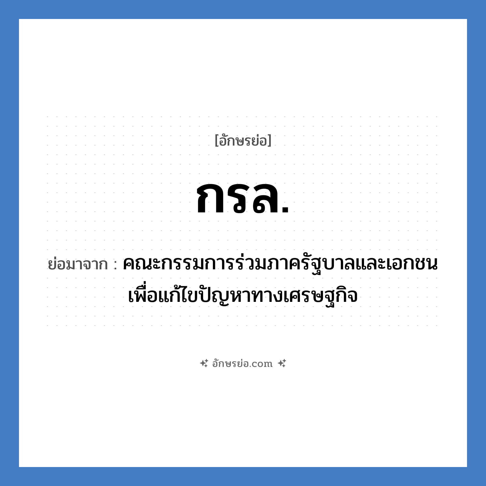 คณะกรรมการร่วมภาครัฐบาลและเอกชนเพื่อแก้ไขปัญหาทางเศรษฐกิจ คำย่อคือ? แปลว่า?, อักษรย่อ คณะกรรมการร่วมภาครัฐบาลและเอกชนเพื่อแก้ไขปัญหาทางเศรษฐกิจ ย่อมาจาก กรล. หมวด หน่วยงานราชการ หมวด หน่วยงานราชการ