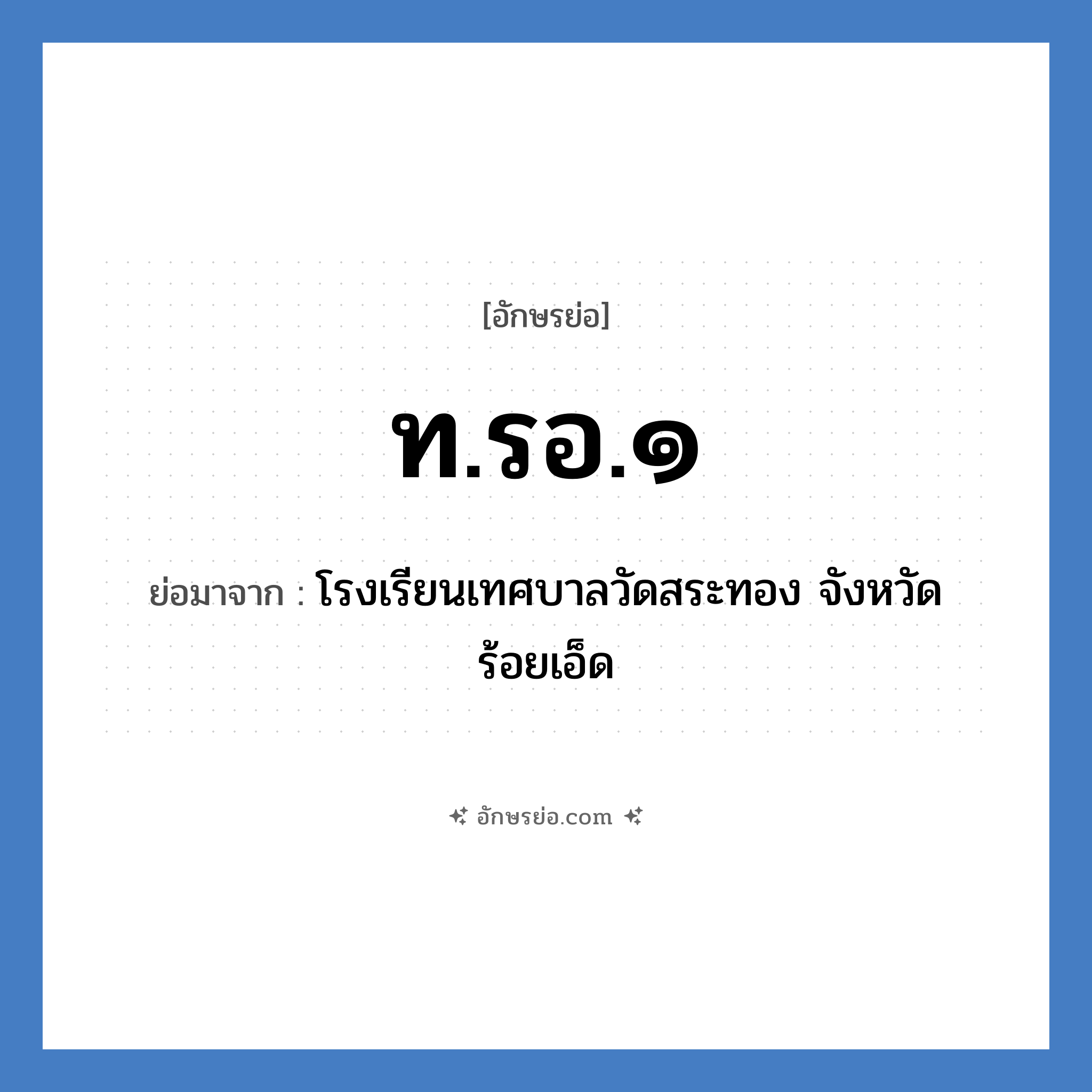 ท.รอ.๑ ย่อมาจากอะไร? คำศัพท์ในกลุ่มประเภท ชื่อโรงเรียน, อักษรย่อ ท.รอ.๑ ย่อมาจาก โรงเรียนเทศบาลวัดสระทอง จังหวัดร้อยเอ็ด หมวด ชื่อโรงเรียน หมวด ชื่อโรงเรียน