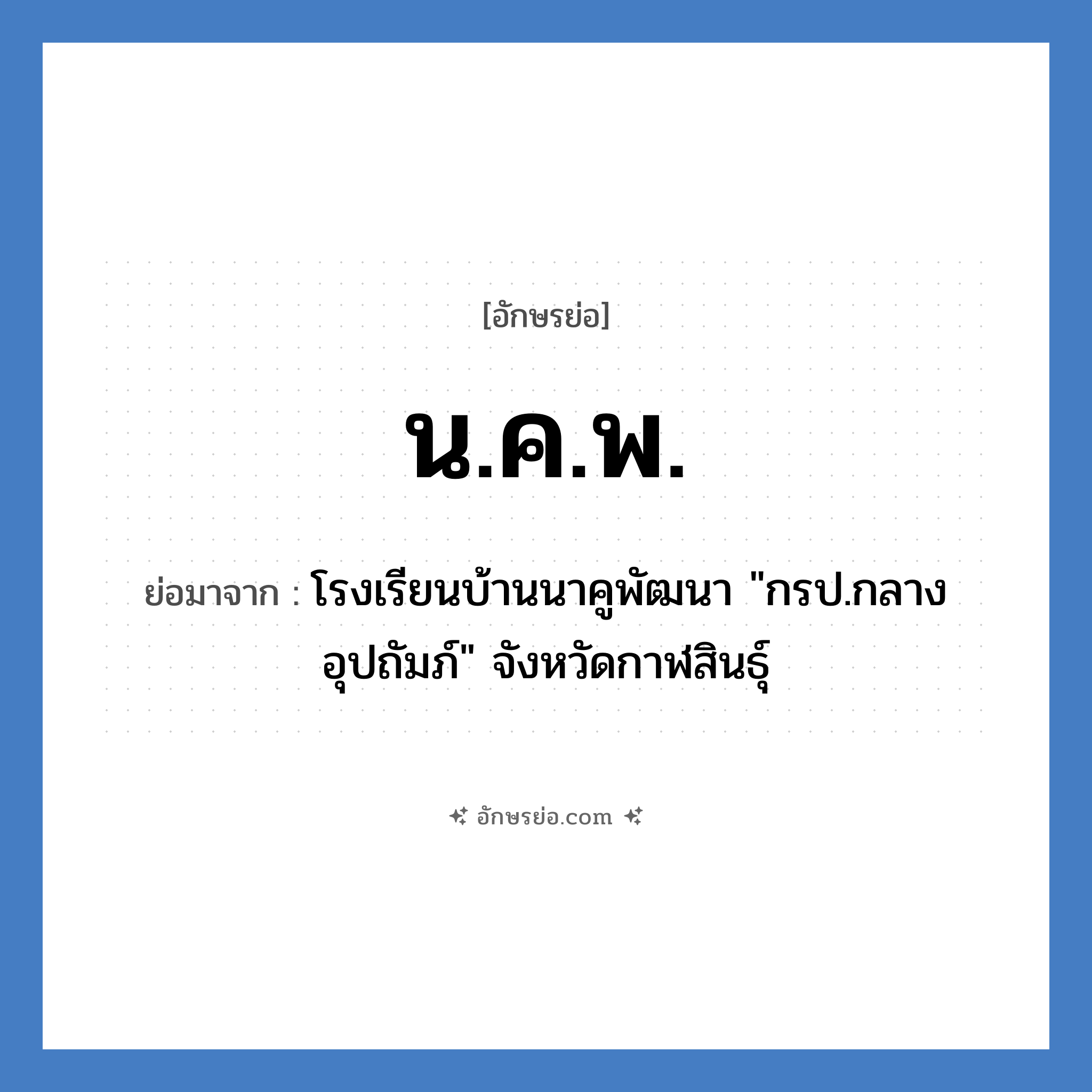 น.ค.พ. ย่อมาจาก?, อักษรย่อ น.ค.พ. ย่อมาจาก โรงเรียนบ้านนาคูพัฒนา &#34;กรป.กลางอุปถัมภ์&#34; จังหวัดกาฬสินธุ์ หมวด ชื่อโรงเรียน หมวด ชื่อโรงเรียน