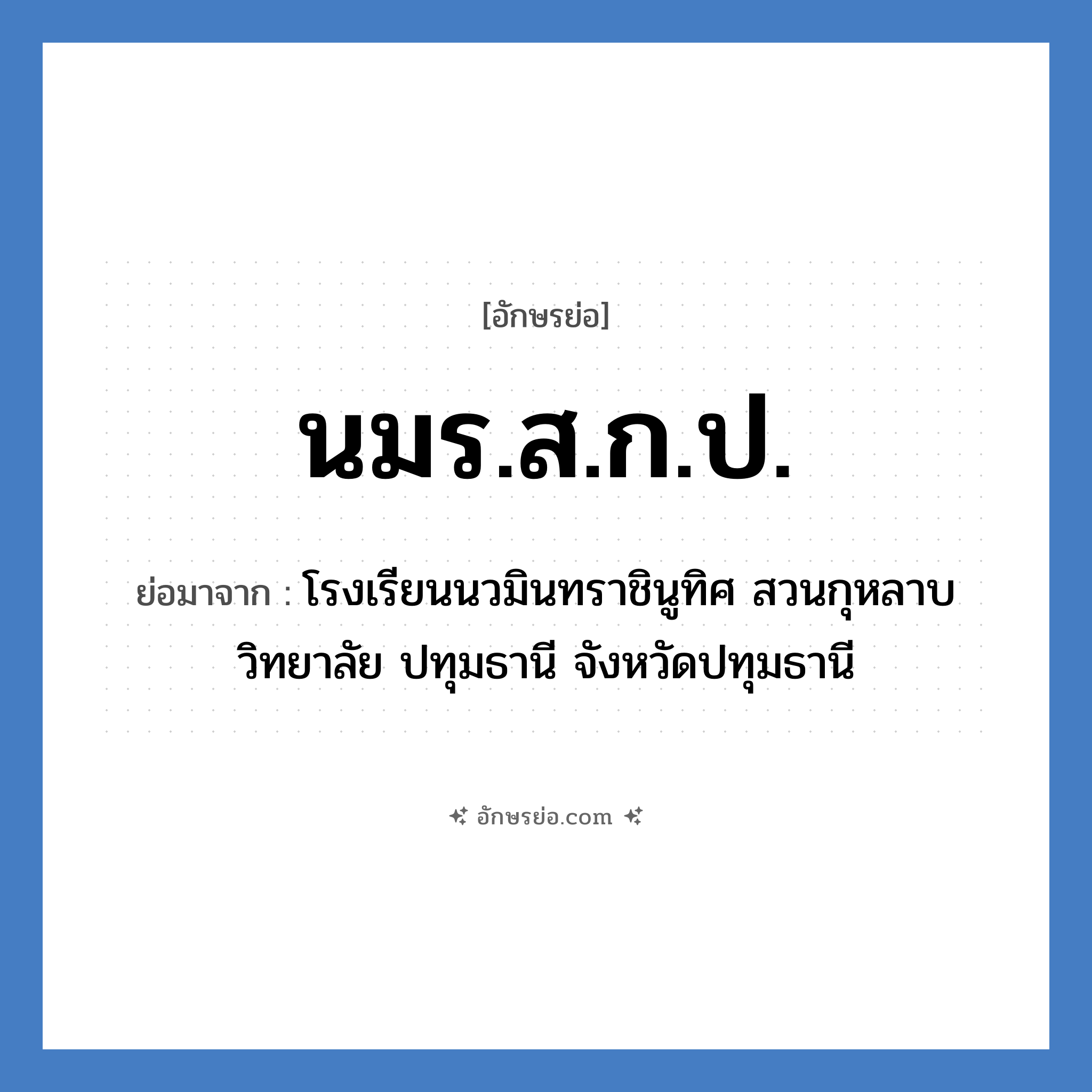 โรงเรียนนวมินทราชินูทิศ สวนกุหลาบวิทยาลัย สมุทรปราการ จังหวัดสมุทรปราการ คำย่อคือ? แปลว่า?, อักษรย่อ โรงเรียนนวมินทราชินูทิศ สวนกุหลาบวิทยาลัย ปทุมธานี จังหวัดปทุมธานี ย่อมาจาก นมร.ส.ก.ป. หมวด ชื่อโรงเรียน หมวด ชื่อโรงเรียน
