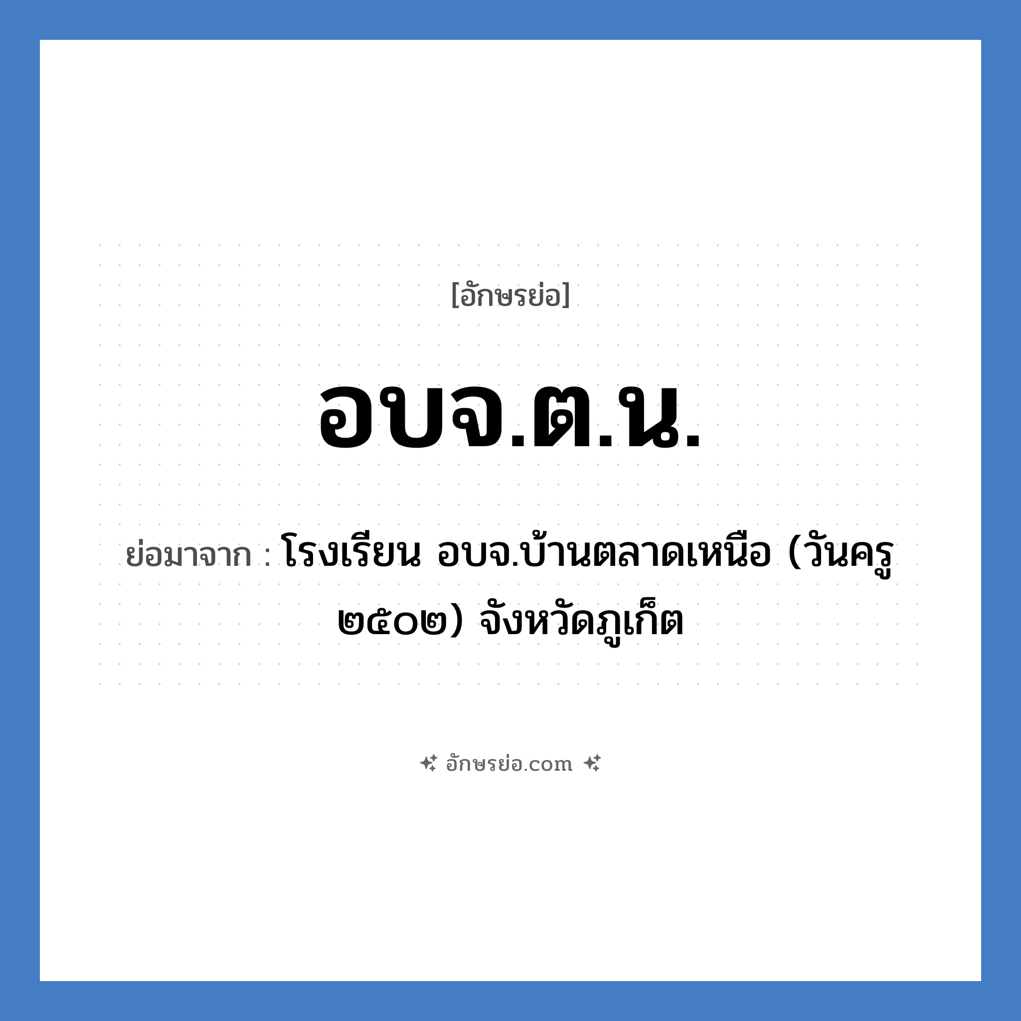 อบจ.ต.น. ย่อมาจาก?, อักษรย่อ อบจ.ต.น. ย่อมาจาก โรงเรียน อบจ.บ้านตลาดเหนือ (วันครู ๒๕๐๒) จังหวัดภูเก็ต หมวด ชื่อโรงเรียน หมวด ชื่อโรงเรียน